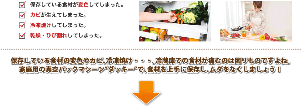 保存している食材の変色やカビ、冷凍焼け・・・。冷蔵庫での食材が痛むのは困りものですよね。家庭用の真空パックマシーンダッキーで、食材を上手に保存し、ムダをなくしましょう！