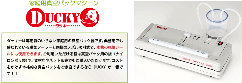 家庭用真空パックマシーン/ダッキーは専用袋のいらない家庭用の真空パック器です。業務用でも使われている脱気シーラーと同様のノズル吸引式で、水物の脱気シールにも使用できます。ご利用いただける袋は真空パック用の袋（ナイロンポリ袋）で、資材店やネット販売でもご購入いただけます。コストをかけず本格的な真空パックをご家庭でするならDUCKYが一番です！！